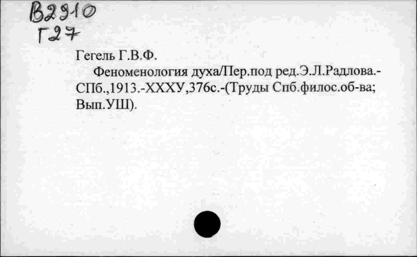 ﻿г^ч-
Гегель Г.В.Ф.
Феноменология духа/Пер.под ред.Э.Л.Радлова.-
СПб.,1913.-ХХХУ,376с.-(Труды Спб.филос.об-ва;
Вып.УШ).